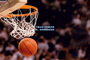 中国女排力克强敌巴西队，世界联赛再创佳绩