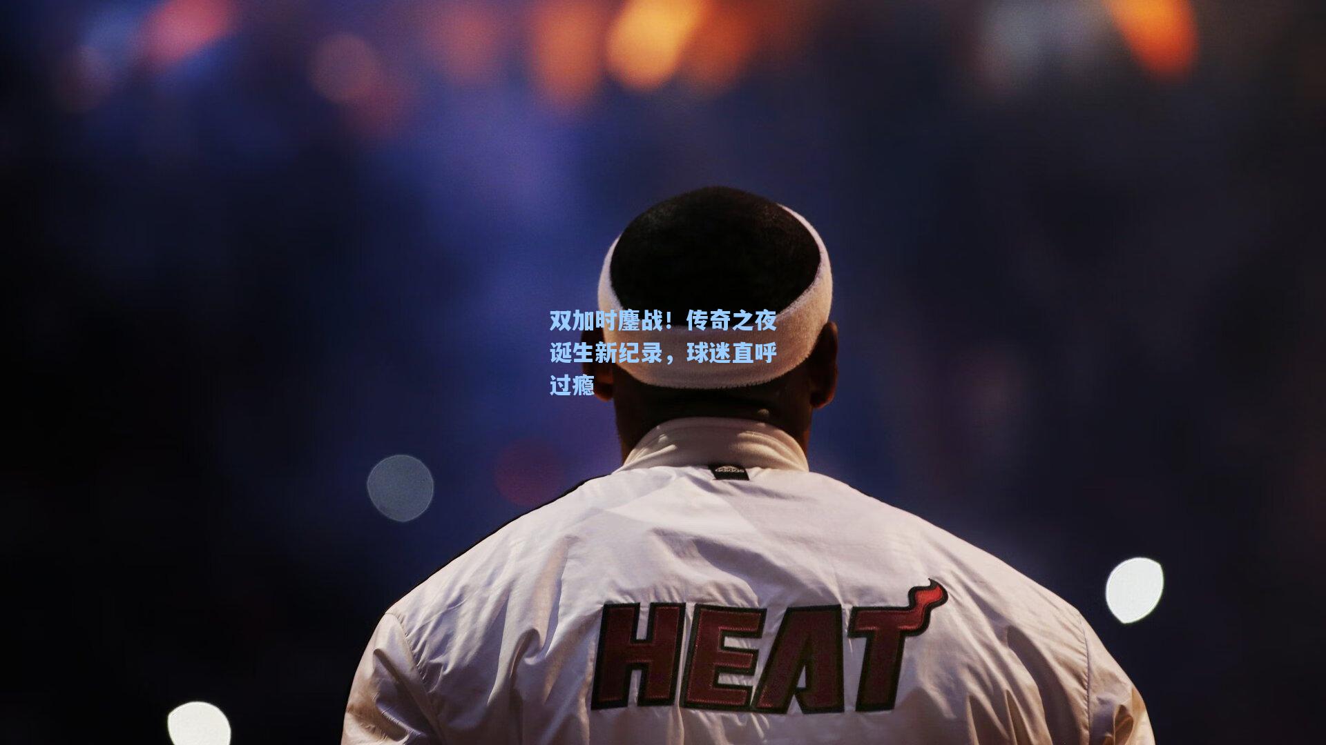 双加时鏖战！传奇之夜诞生新纪录，球迷直呼过瘾